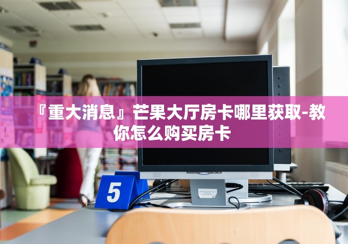『重大消息』芒果大厅房卡哪里获取-教你怎么购买房卡 